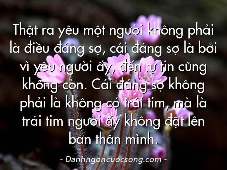 Thật ra yêu một người không phải là điều đáng sợ, cái đáng sợ là bởi vì yêu người ấy, đến tự tin cũng không còn. Cái đáng sợ không phải là không có trái tim, mà là trái tim người ấy không đặt lên bản thân mình.