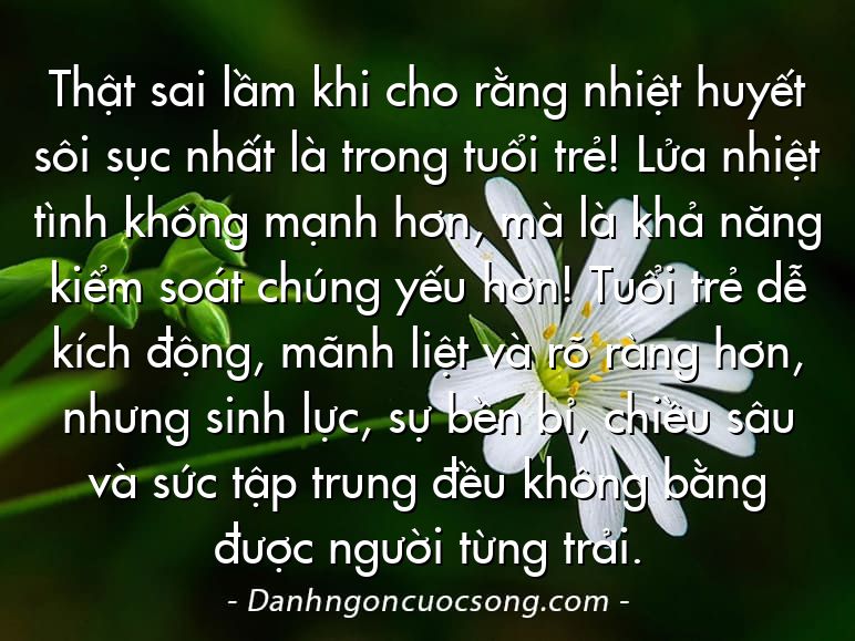 Thật sai lầm khi cho rằng nhiệt huyết sôi sục nhất là trong tuổi trẻ! Lửa nhiệt tình không mạnh hơn, mà là khả năng kiểm soát chúng yếu hơn! Tuổi trẻ dễ kích động, mãnh liệt và rõ ràng hơn, nhưng sinh lực, sự bền bỉ, chiều sâu và sức tập trung đều không bằng được người từng trải.