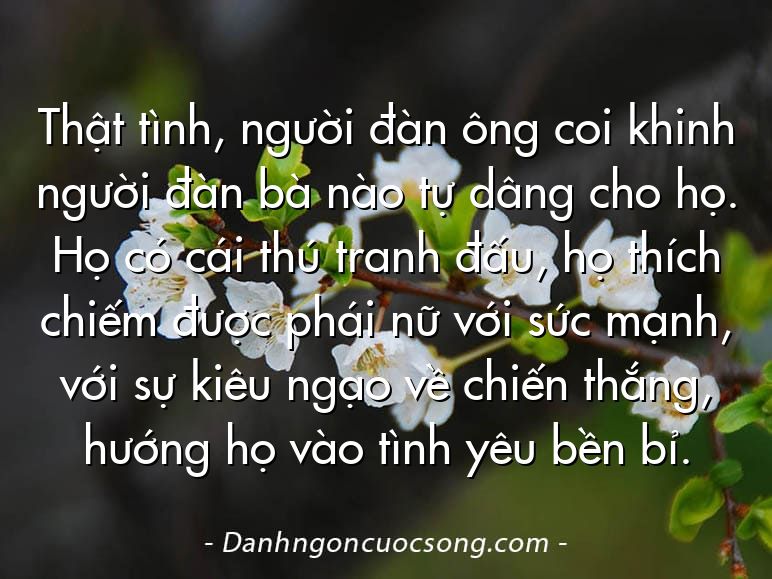 Thật tình, người đàn ông coi khinh người đàn bà nào tự dâng cho họ. Họ có cái thú tranh đấu, họ thích chiếm được phái nữ với sức mạnh, với sự kiêu ngạo về chiến thắng, hướng họ vào tình yêu bền bỉ.