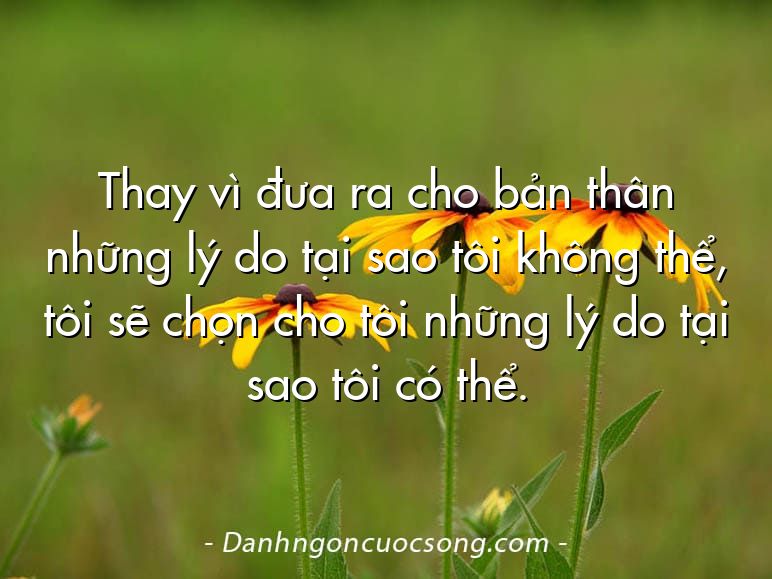 Thay vì đưa ra cho bản thân những lý do tại sao tôi không thể, tôi sẽ chọn cho tôi những lý do tại sao tôi có thể.