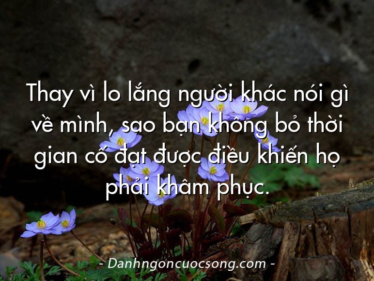 Thay vì lo lắng người khác nói gì về mình, sao bạn không bỏ thời gian cố đạt được điều khiến họ phải khâm phục.