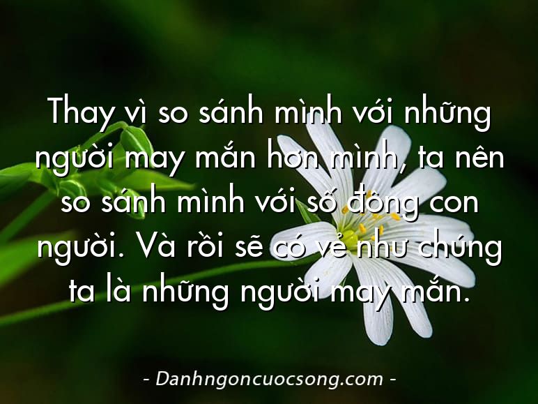 Thay vì so sánh mình với những người may mắn hơn mình, ta nên so sánh mình với số đông con người. Và rồi sẽ có vẻ như chúng ta là những người may mắn.