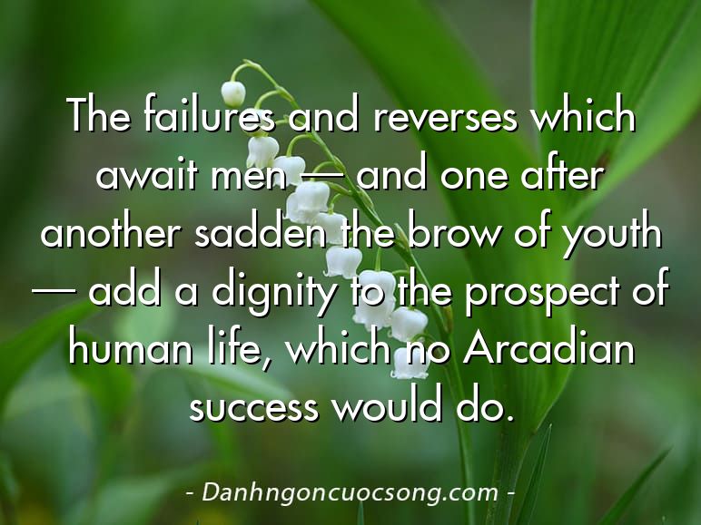 The failures and reverses which await men — and one after another sadden the brow of youth — add a dignity to the prospect of human life, which no Arcadian success would do.