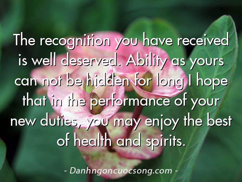 The recognition you have received is well deserved. Ability as yours can not be hidden for long I hope that in the performance of your new duties, you may enjoy the best of health and spirits.