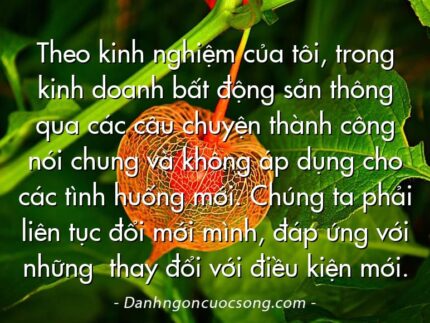 Theo kinh nghiệm của tôi, trong kinh doanh bất động sản thông qua các câu chuyện thành công nói chung và không áp dụng cho các tình huống mới. Chúng ta phải liên tục đổi mới mình, đáp ứng với những  thay đổi với điều kiện mới.