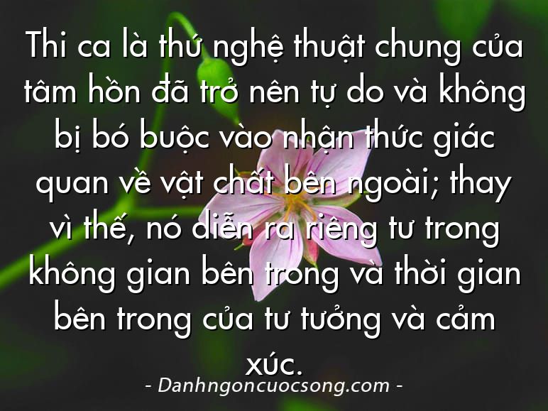Thi ca là thứ nghệ thuật chung của tâm hồn đã trở nên tự do và không bị bó buộc vào nhận thức giác quan về vật chất bên ngoài; thay vì thế, nó diễn ra riêng tư trong không gian bên trong và thời gian bên trong của tư tưởng và cảm xúc.