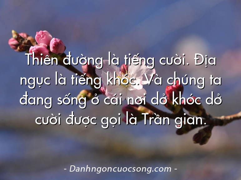 Thiên đường là tiếng cười. Địa ngục là tiếng khóc. Và chúng ta đang sống ở cái nơi dở khóc dở cười được gọi là Trần gian.