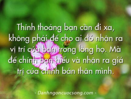 Thỉnh thoảng bạn cần đi xa, không phải để cho ai đó nhận ra vị trí của bạn trong lòng họ. Mà để chính bạn hiểu và nhận ra giá trị của chính bản thân mình.