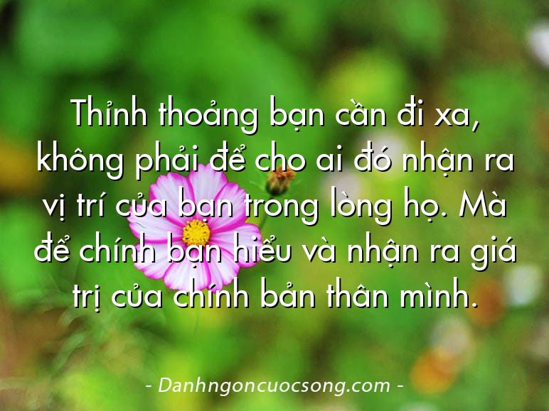 Thỉnh thoảng bạn cần đi xa, không phải để cho ai đó nhận ra vị trí của bạn trong lòng họ. Mà để chính bạn hiểu và nhận ra giá trị của chính bản thân mình.
