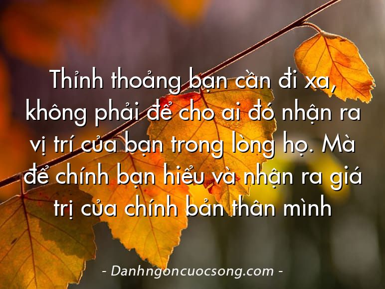 Thỉnh thoảng bạn cần đi xa, không phải để cho ai đó nhận ra vị trí của bạn trong lòng họ. Mà để chính bạn hiểu và nhận ra giá trị của chính bản thân mình