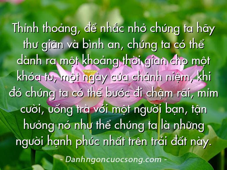 Thỉnh thoảng, để nhắc nhở chúng ta hãy thư giãn và bình an, chúng ta có thể dành ra một khoảng thời gian cho một khóa tu, một ngày của chánh niệm, khi đó chúng ta có thể bước đi chậm rãi, mỉm cười, uống trà với một người bạn, tận hưởng nó như thể chúng ta là những người hạnh phúc nhất trên trái đất này.