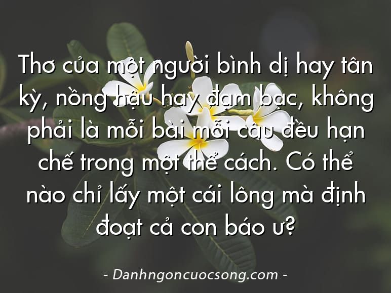 Thơ của một người bình dị hay tân kỳ, nồng hậu hay đạm bạc, không phải là mỗi bài mỗi câu đều hạn chế trong một thể cách. Có thể nào chỉ lấy một cái lông mà định đoạt cả con báo ư?