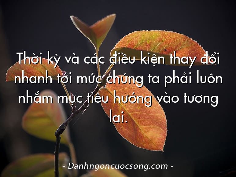 Thời kỳ và các điều kiện thay đổi nhanh tới mức chúng ta phải luôn nhắm mục tiêu hướng vào tương lai.