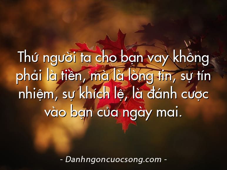 Thứ người ta cho bạn vay không phải là tiền, mà là lòng tin, sự tín nhiệm, sự khích lệ, là đánh cược vào bạn của ngày mai.