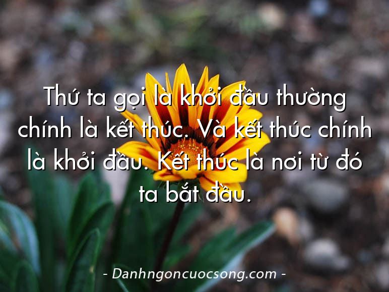 Thứ ta gọi là khởi đầu thường chính là kết thúc. Và kết thúc chính là khởi đầu. Kết thúc là nơi từ đó ta bắt đầu.