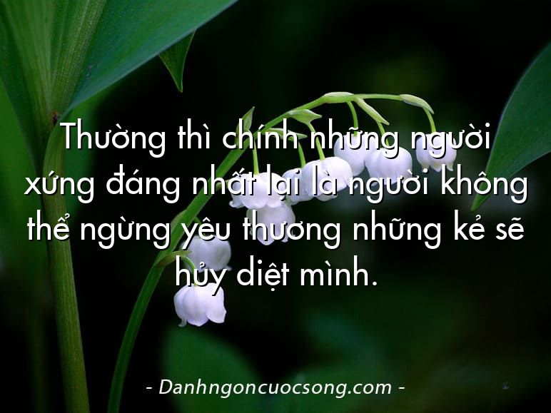 Thường thì chính những người xứng đáng nhất lại là người không thể ngừng yêu thương những kẻ sẽ hủy diệt mình.