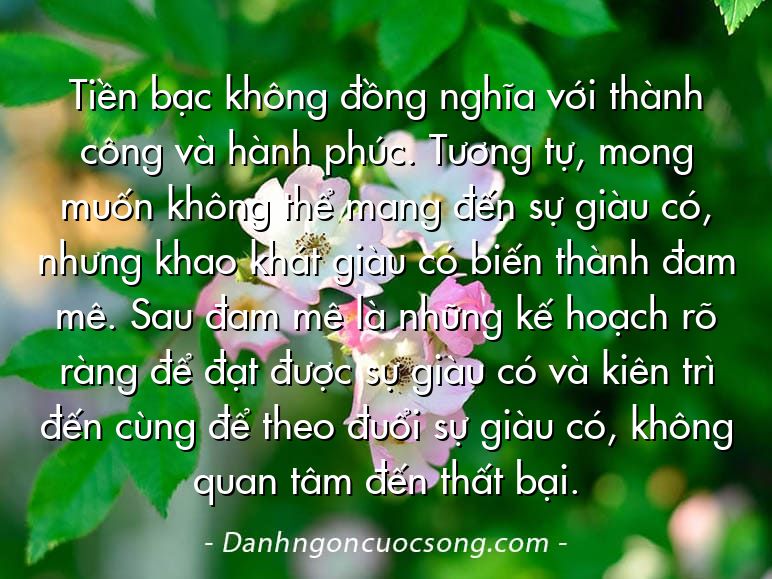Tiền bạc không đồng nghĩa với thành công và hành phúc. Tương tự, mong muốn không thể mang đến sự giàu có, nhưng khao khát giàu có biến thành đam mê. Sau đam mê là những kế hoạch rõ ràng để đạt được sự giàu có và kiên trì đến cùng để theo đuổi sự giàu có, không quan tâm đến thất bại.