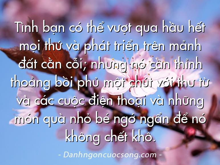 Tình bạn có thể vượt qua hầu hết mọi thứ và phát triển trên mảnh đất cằn cỗi; nhưng nó cần thỉnh thoảng bồi phủ một chút với thư từ và các cuộc điện thoại và những món quà nhỏ bé ngớ ngẩn để nó không chết khô.