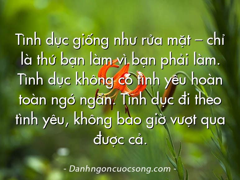 Tình dục giống như rửa mặt – chỉ là thứ bạn làm vì bạn phải làm. Tình dục không có tình yêu hoàn toàn ngớ ngẩn. Tình dục đi theo tình yêu, không bao giờ vượt qua được cả.