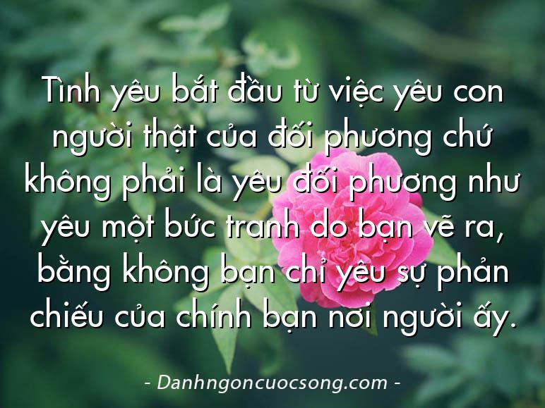 Tình yêu bắt đầu từ việc yêu con người thật của đối phương chứ không phải là yêu đối phương như yêu một bức tranh do bạn vẽ ra, bằng không bạn chỉ yêu sự phản chiếu của chính bạn nơi người ấy.