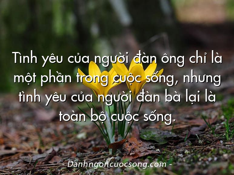Tình yêu của người đàn ông chỉ là một phần trong cuộc sống, nhưng tình yêu của người đàn bà lại là toàn bộ cuộc sống.