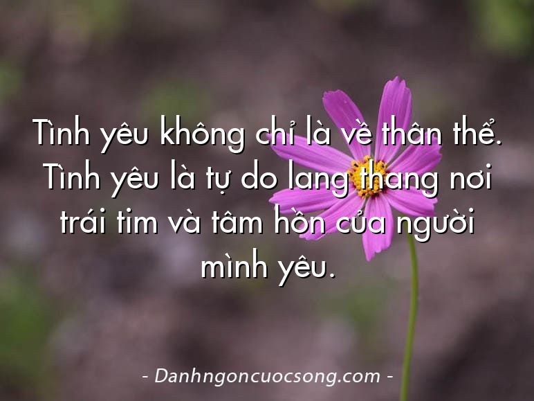 Tình yêu không chỉ là về thân thể. Tình yêu là tự do lang thang nơi trái tim và tâm hồn của người mình yêu.
