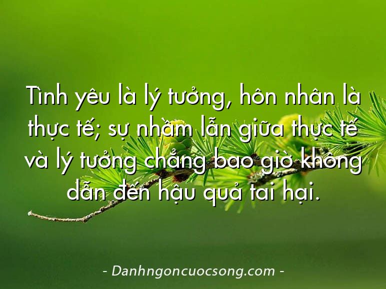 Tình yêu là lý tưởng, hôn nhân là thực tế; sự nhầm lẫn giữa thực tế và lý tưởng chẳng bao giờ không dẫn đến hậu quả tai hại.