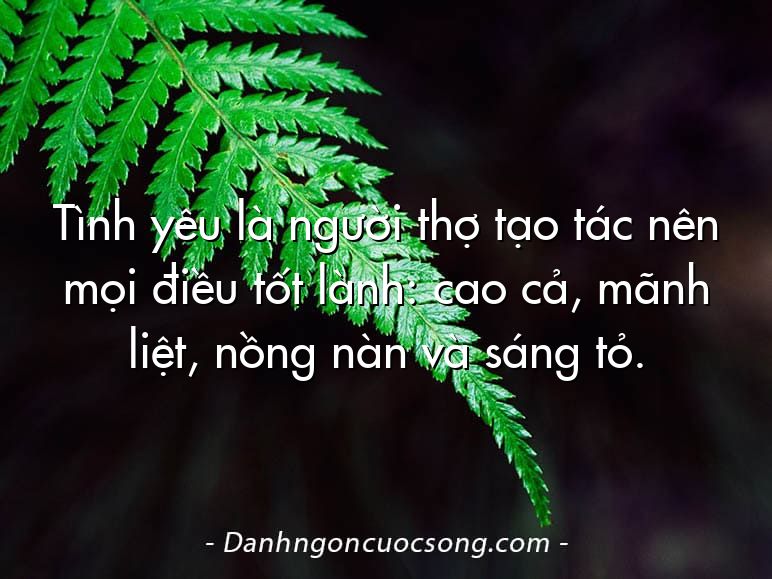 Tình yêu là người thợ tạo tác nên mọi điều tốt lành: cao cả, mãnh liệt, nồng nàn và sáng tỏ.