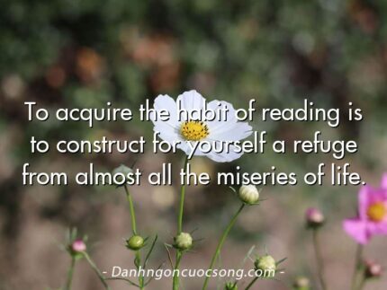 To acquire the habit of reading is to construct for yourself a refuge from almost all the miseries of life.