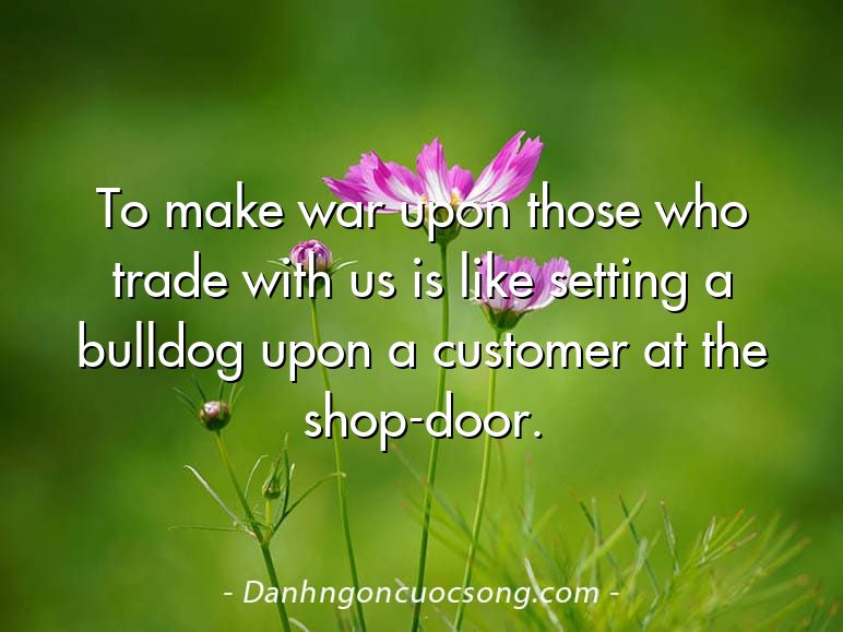 To make war upon those who trade with us is like setting a bulldog upon a customer at the shop-door.