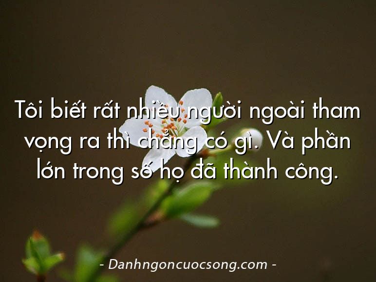 Tôi biết rất nhiều người ngoài tham vọng ra thì chẳng có gì. Và phần lớn trong số họ đã thành công.