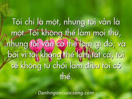 Tôi chỉ là một, nhưng tôi vẫn là một. Tôi không thể làm mọi thứ, nhưng tôi vẫn có thể làm gì đó; và bởi vì tôi không thể làm tất cả, tôi sẽ không từ chối làm điều tôi có thể.