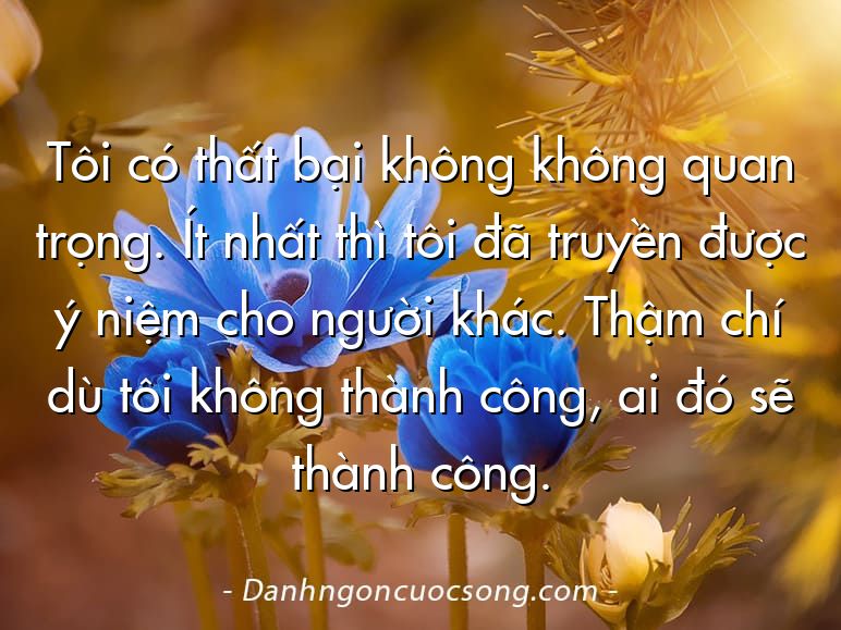 Tôi có thất bại không không quan trọng. Ít nhất thì tôi đã truyền được ý niệm cho người khác. Thậm chí dù tôi không thành công, ai đó sẽ thành công.
