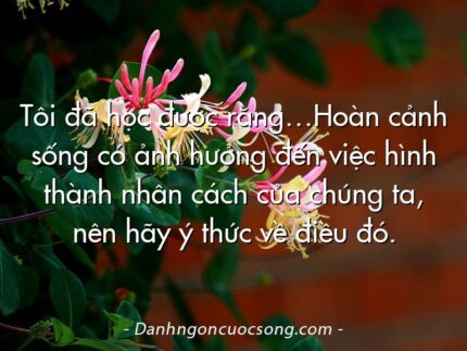 Tôi đã học được rằng…Hoàn cảnh sống có ảnh hưởng đến việc hình thành nhân cách của chúng ta, nên hãy ý thức về điều đó.