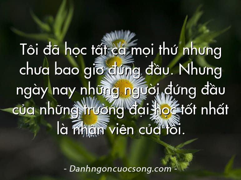 Tôi đã học tất cả mọi thứ nhưng chưa bao giơ đứng đầu. Nhưng ngày nay những người đứng đầu của những trường đại học tốt nhất là nhân viên của tôi.
