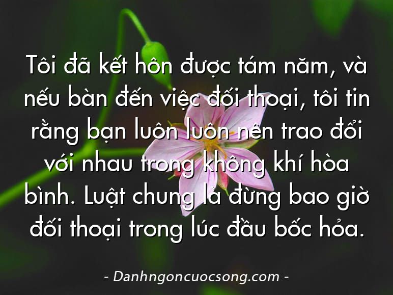 Tôi đã kết hôn được tám năm, và nếu bàn đến việc đối thoại, tôi tin rằng bạn luôn luôn nên trao đổi với nhau trong không khí hòa bình. Luật chung là đừng bao giờ đối thoại trong lúc đầu bốc hỏa.