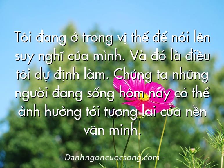 Tôi đang ở trong vị thế để nói lên suy nghĩ của mình. Và đó là điều tôi dự định làm. Chúng ta những người đang sống hôm nay có thể ảnh hưởng tới tương lai của nền văn minh.