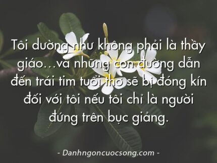 Tôi dường như không phải là thầy giáo…và những con đường dẫn đến trái tim tuổi thơ sẽ bị đóng kín đối với tôi nếu tôi chỉ là người đứng trên bục giảng.