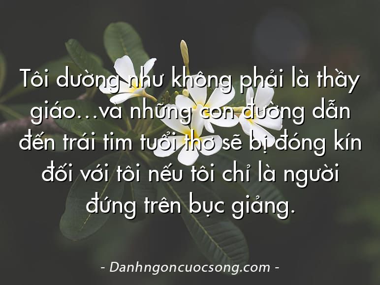 Tôi dường như không phải là thầy giáo…và những con đường dẫn đến trái tim tuổi thơ sẽ bị đóng kín đối với tôi nếu tôi chỉ là người đứng trên bục giảng.