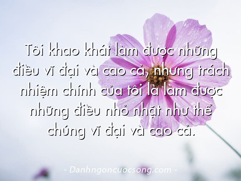 Tôi khao khát làm được những điều vĩ đại và cao cả, nhưng trách nhiệm chính của tôi là làm được những điều nhỏ nhặt như thể chúng vĩ đại và cao cả.