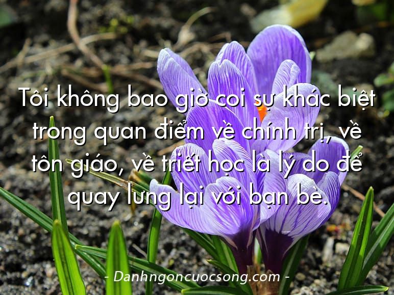 Tôi không bao giờ coi sự khác biệt trong quan điểm về chính trị, về tôn giáo, về triết học là lý do để quay lưng lại với bạn bè.