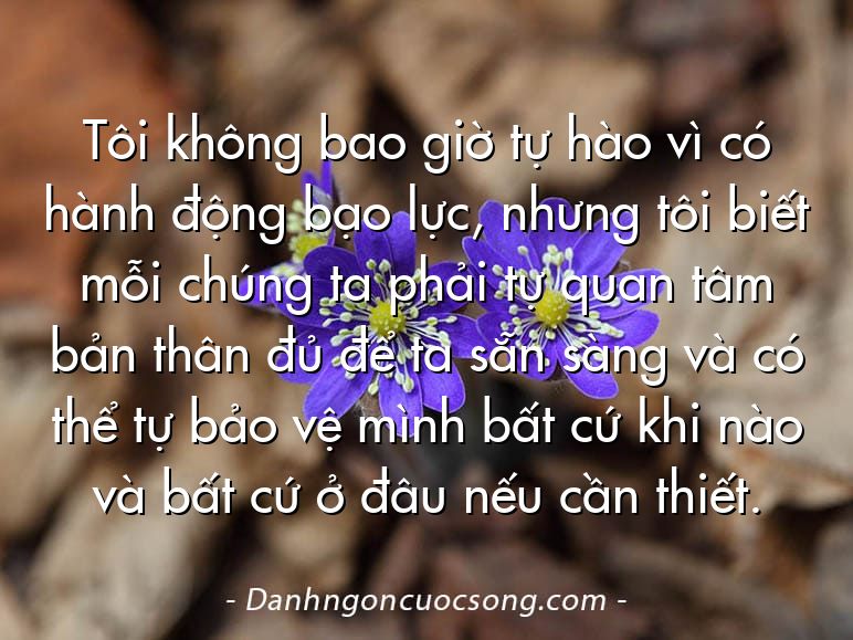 Tôi không bao giờ tự hào vì có hành động bạo lực, nhưng tôi biết mỗi chúng ta phải tự quan tâm bản thân đủ để ta sẵn sàng và có thể tự bảo vệ mình bất cứ khi nào và bất cứ ở đâu nếu cần thiết.