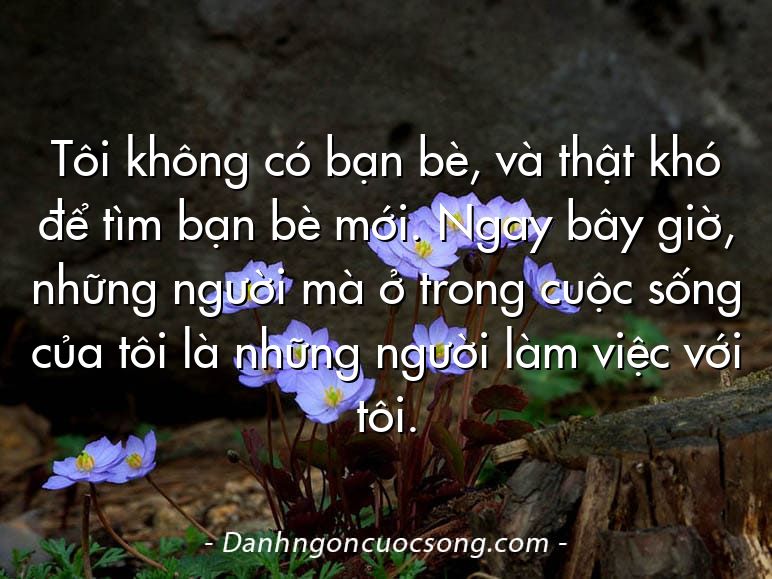Tôi không có bạn bè, và thật khó để tìm bạn bè mới. Ngay bây giờ, những người mà ở trong cuộc sống của tôi là những người làm việc với tôi.
