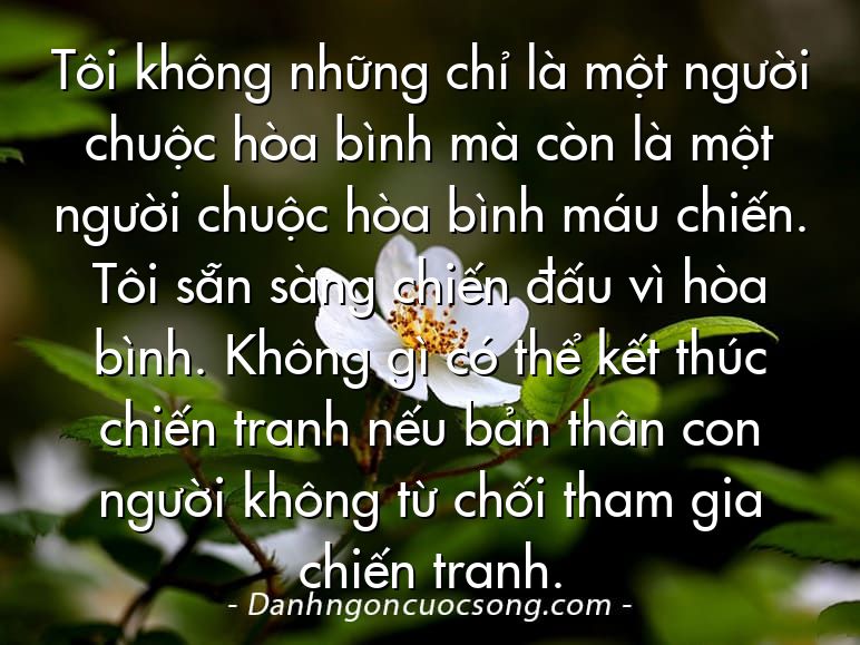 Tôi không những chỉ là một người chuộc hòa bình mà còn là một người chuộc hòa bình máu chiến. Tôi sẵn sàng chiến đấu vì hòa bình. Không gì có thể kết thúc chiến tranh nếu bản thân con người không từ chối tham gia chiến tranh.