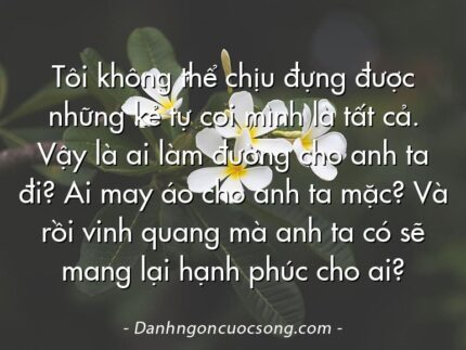 Tôi không thể chịu đựng được những kẻ tự coi mình là tất cả. Vậy là ai làm đường cho anh ta đi? Ai may áo cho anh ta mặc? Và rồi vinh quang mà anh ta có sẽ mang lại hạnh phúc cho ai?