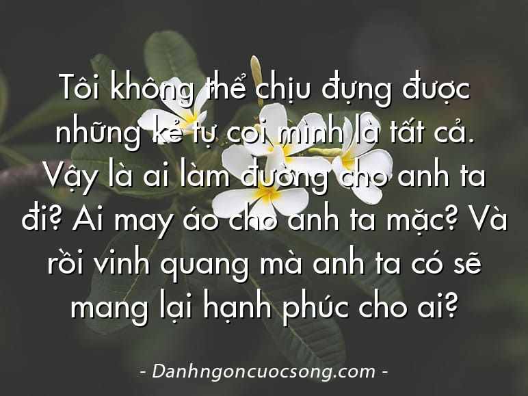 Tôi không thể chịu đựng được những kẻ tự coi mình là tất cả. Vậy là ai làm đường cho anh ta đi? Ai may áo cho anh ta mặc? Và rồi vinh quang mà anh ta có sẽ mang lại hạnh phúc cho ai?