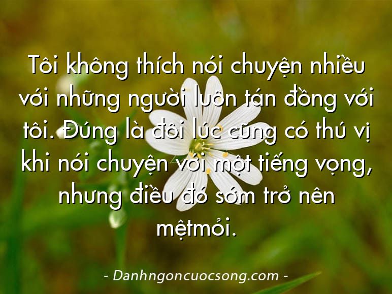 Tôi không thích nói chuyện nhiều với những người luôn tán đồng với tôi. Đúng là đôi lúc cũng có thú vị khi nói chuyện với một tiếng vọng, nhưng điều đó sớm trở nên mệtmỏi.