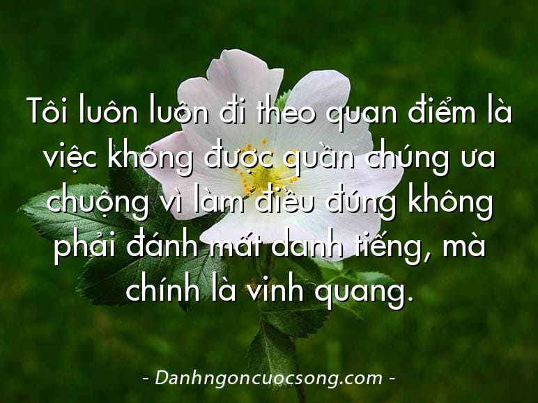 Tôi luôn luôn đi theo quan điểm là việc không được quần chúng ưa chuộng vì làm điều đúng không phải đánh mất danh tiếng, mà chính là vinh quang.