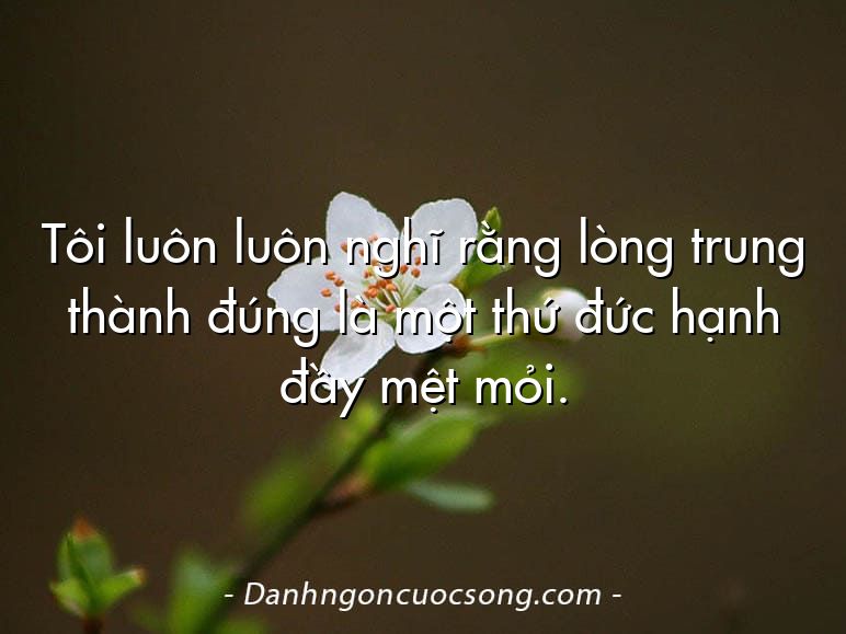 Tôi luôn luôn nghĩ rằng lòng trung thành đúng là một thứ đức hạnh đầy mệt mỏi.