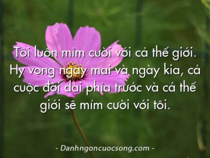 Tôi luôn mỉm cười với cả thế giới. Hy vọng ngày mai và ngày kia, cả cuộc đời dài phía trước và cả thế giới sẽ mỉm cười với tôi.